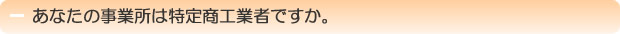 あなたの事業所は特定商工業者ですか。